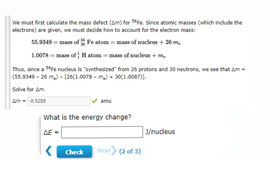 We must first calculate the mass defect (Am) for 56Fe. Since atomic masses (which include the
electrons) are given, we must decide how to account for the electron mass:
55.9349 = mass of 6 Fe atom = mass of nucleus + 26 me
1.0078 = mass of H atom = mass of nucleus + me
Thus, since a 56Fe nucleus is "synthesized" from 26 protons and 30 neutrons, we see that Am =
(55.9349 - 26 me) - [26(1.0078 - ma) + 30(1.0087)].
Solve for Am.
Am = -0.5289
amu
What is the energy change?
AE =
J/nucleus
Check
Next (2 of 3)
