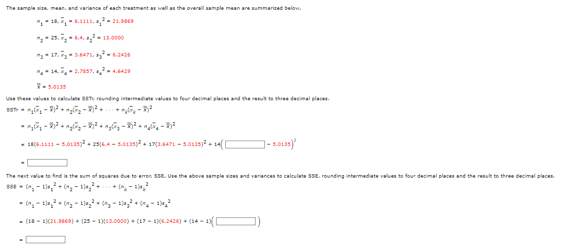 The sample size, mean, and variance of each treatment as well as the overall sample mean are summarized below.
n, = 18, x, = 6.1111, s,2 = 21.9869
n2 = 25, x, = 6.4, s,? - 13.0000
n3 = 17, x3 = 3.6471, s,?
2 = 6.2426
n4 = 14, x4 = 2.7857, s,2 = 4.6429
= 5.0135
Use these values to calculate SSTT, rounding intermediate values to four decimal places and the result to three decimal places.
STr = n,(x, - 7)2 + n,(x, - )2 +
= 18(6.1111 - 5.0135)? + 25(6.4 - 5.0135)? + 17(3.6471 - 5.0135)? + 14(
- 5.012)
The next value to find is the sum of squares due to error, SSE. Use the above sample sizes and variances to calculate SSE, rounding intermediate values to four decimal places and the result to three decimal places.
SSE = (n, - 1)5,? + (n, - 1)s, +
+ (n, - 1)s 2
= (n, - 1)5,? + (n, - 1)5,2 + (ng - 1)s,² + (n4 - 1)s,2
= (18 - 1)(21.9869) + (25 - 1)(13.0000) + (17 - 1)(6.2426) + (14 - 1)
