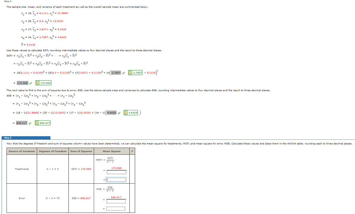 Step 4
The sample size, mean, and variance of each treatment as well as the overall sample mean are summarized below.
"1= 18, x, = 6.1111, s,2 = 21.9869
n2 = 25, x, = 6.4, s,2 = 13.0000
n3 = 17, x3 = 3.6471, 5, - 6.2426
nA = 14, x- 2.7857, 5,2 = 4.6429
=
= 5.0135
Use these values to calculate SSTT, rounding intermediate values to four decimal places and the result to three decimal places.
STr = n,(x, - 7)2² + ng, - 7)² +
= ng, - 7)2 + ng2 -? + ng3 - 2 + n4 - 52
= 18(5.1111 - 5.0135)? + 25(6.4 - 5.0135)2 + 17(3.6471
- 5.0135)2 + V
+ 14 2.7857
2.7857
5.0135
= 170.968
170.969
The next value to find is the sum of squares due to error, SSE. Use the above sample sizes and variances to calculate SSE, rounding intermediate values to four decimal places and the result to three decimal places.
2
SSE = (n, - 1)5, + (n2 - 1)5,2 +
+ (ng - 1)s,
= (n, - 1)5,2 + (n, - 1)5,2 + (n3 - 1)5,2 + (n4- 1)5,2
= (18 - 1)(21.9869) + (25 - 1)(13.0000) + (17 - 1)(6.2426) + (14 - 1)4.6429
4.6429
= 846.017
846.017
Step 5
Now that the degrees of freedom and sum of squares column values have been determined, we can calculate the mean square for treatments, MSTT, and mean square for error, MSE. Calculate these values and place them in the ANOVA table, rounding each to three decimal places.
Source of Variation Degrees of Freedom
Sum of Squares
Mean Square
F
SSTT
MSTr =
k - 1
k - 1 = 3
SSTT = 170.969
170.969
Treatments
SSE
N - k
MSE =
Error
N - k = 70
SSE = 846.017
846.017
