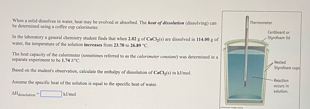 Thermometer
When a solid dissolves in water, heat may be evolved or absorbed. The heat of dissolution (dissolving) can
be determined using a coffee cup calorimeter.
Cardboard or
Styrofoam lid
In the laboratory a general chemistry student finds that when 2.02 g of CaCl,(s) are dissolved in 114.00 g of
water, the temperature of the solution increases from 23.70 to 26.89 °C.
The heat capacity of the calorimeter (sometimes referred to as the calorimeter constant) was determined in a
separate experiment to be 1.74 J/°C.
Nested
Styrofoam cups
Based on the student's observation, calculate the enthalpy of dissolution of CaCl2(s) in kJ/mol.
Reaction
Assume the specific heat of the solution is equal to the specific heat of water.
occurs in
solution.
AHdissolution
kJ/mol
