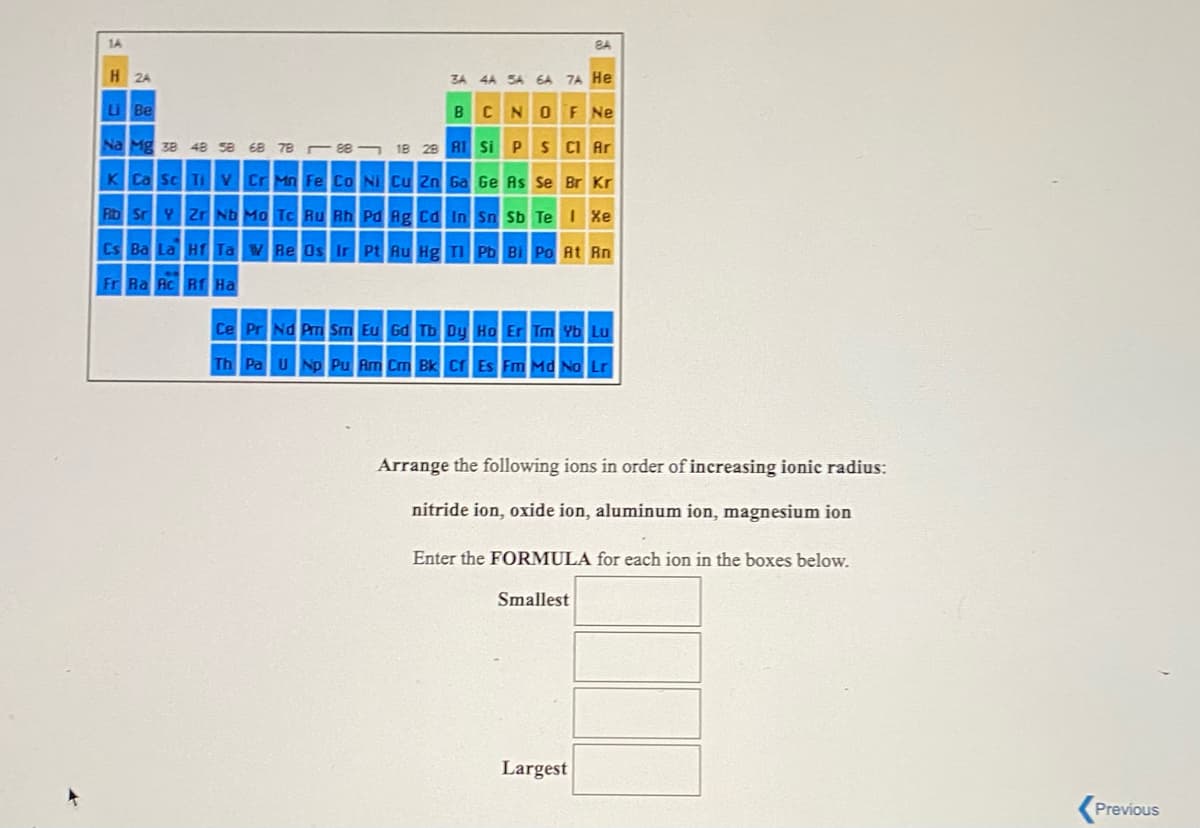 1A
8A
H 2A
3A
4A SA 6A 7A He
Li Be
BCNOF Ne
Na Mg ze 48 se 68 78 s 18 28 A1 Si PS CI Ar
K Ca Sc Ti v Cr Mn Fe Co Ni Cu 2n Ga Ge As Se Br Kr
Rb Sr Y Zr ND Mo Tc Ru Rh Pd Ag Cd In Sn Sb Te Xe
Cs Ba La Hr Ta w Re Os Ir Pt Au Hg TI Pb Bi Po At Rn
Fr Ra Rc RT Ha
Ce Pr Nd Pm Sm Eu Gd Tb Dy Ho Er Tm Yb Lu
Th Pa UNp Pu Am Cm Bk Cr Es Fm Md No Lr
Arrange the following ions in order of increasing ionic radius:
nitride ion, oxide ion, aluminum ion, magnesium ion
Enter the FORMULA for each ion in the boxes below.
Smallest
Largest
Previous

