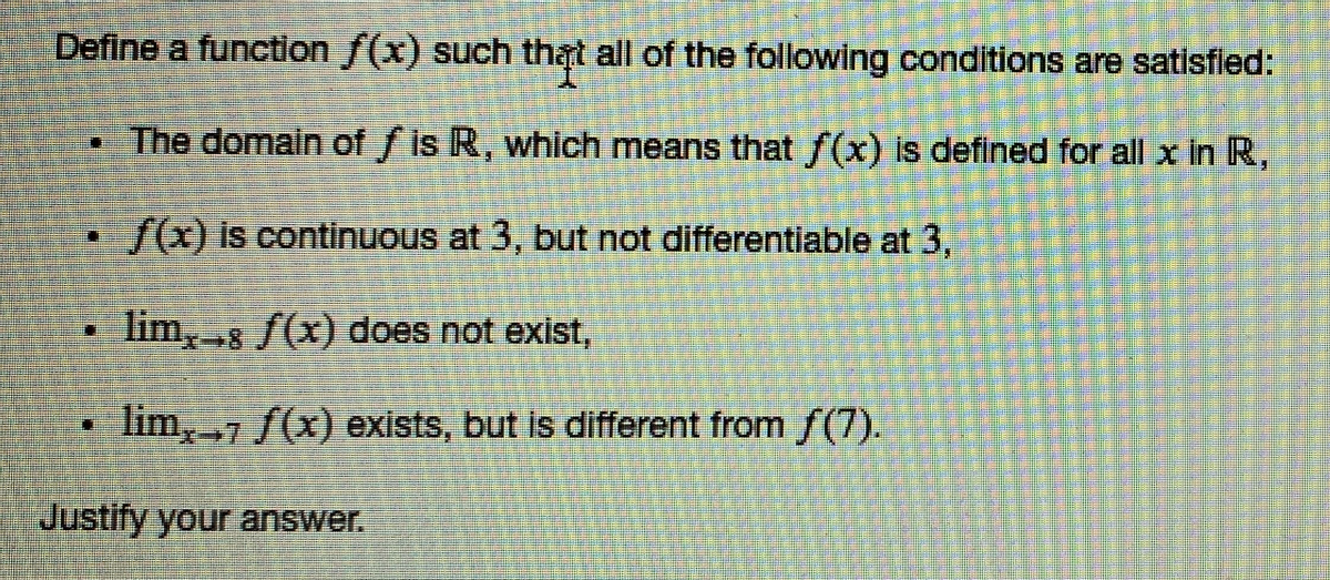 Define a function f(x) such that all of the following conditions are satisfled:
The domain of f is R, which means that f(x) is deflned for all x in R,
/0 is continuous at 3, but not differentiable at 3,
lim,8 S(x) does not exist,
lim,7 f(x) exists, but is different from f(7).
Justify your answer.
