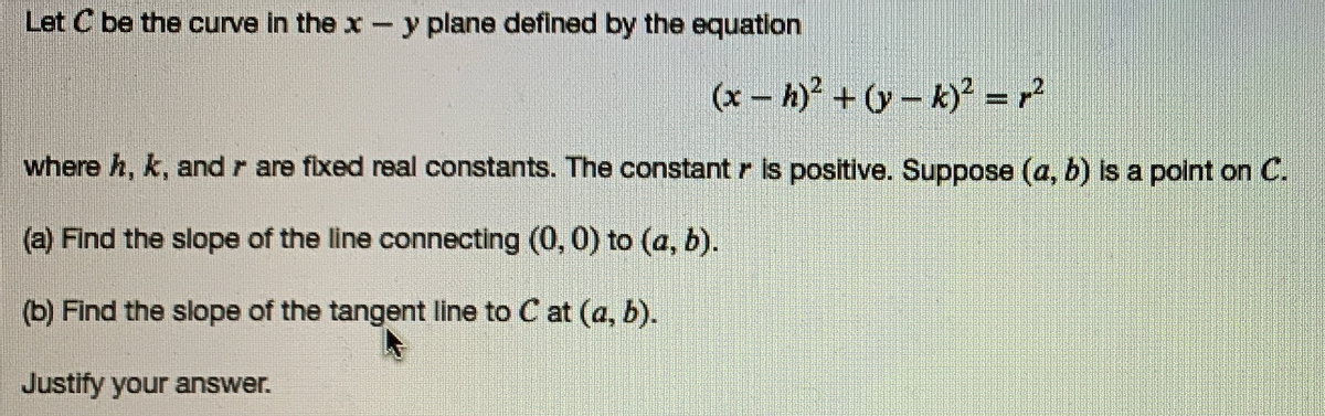 Let C be the curve in the x-y plane defined by the equation
(x – h) + v – k)* =?
where h, k, and r are fixed real constants. The constant r is positive. Suppose (a, b) i a point on C.
(a) Find the slope of the line connecting (0, 0) to (a, b).
(b) Find the slope of the tangent line to C at (a, b).
Justify your answer.
