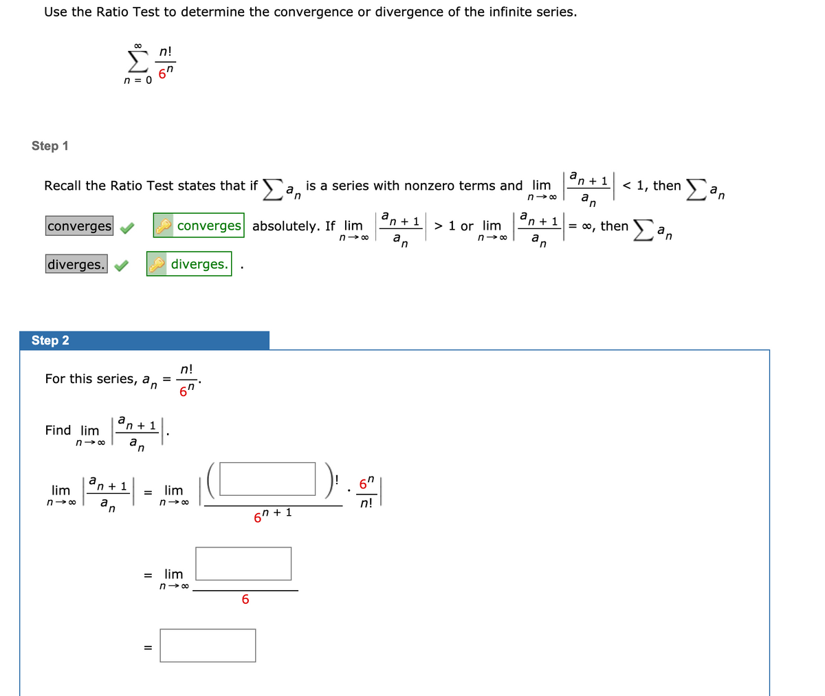 Use the Ratio Test to determine the convergence or divergence of the infinite series.
n!
n = 0
Step 1
is a series with nonzero terms and lim
a,
a
n + 1
< 1, then ) an
Recall the Ratio Test states that if
n> 00
in
a
n + 1
converges absolutely. If lim
a
n + 1
= o, then ) a,
converges
> 1 or lim
diverges.
diverges.
Step 2
n!
For this series, a,
6"
a
n + 1
Find lim
a
n
a
'n + 1
6"
lim
lim
%3D
n!
6"
n + 1
lim
%3D
n- 00
6.
%3D
