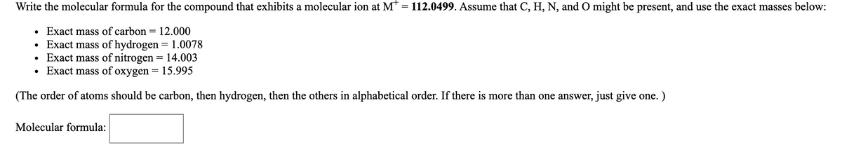 Write the molecular formula for the compound that exhibits a molecular ion at M = 112.0499. Assume that C, H, N, and 0 might be present, and use the exact masses below:
• Exact mass of carbon = 12.000
Exact mass of hydrogen = 1.0078
Exact mass of nitrogen = 14.003
Exact mass of oxygen =
%3D
= 15.995
(The order of atoms should be carbon, then hydrogen, then the others in alphabetical order. If there is more than one answer, just give one. )
Molecular formula:
