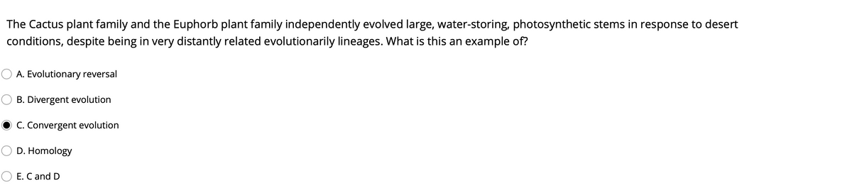 The Cactus plant family and the Euphorb plant family independently evolved large, water-storing, photosynthetic stems in response to desert
conditions, despite being in very distantly related evolutionarily lineages. What is this an example of?
A. Evolutionary reversal
B. Divergent evolution
C. Convergent evolution
D. Homology
E. C and D

