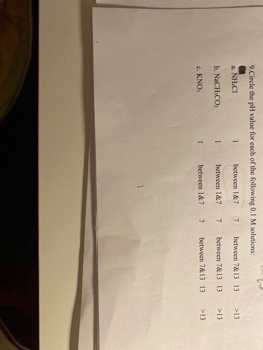 9.Circle the pH value for each of the following 0.1 M solutions:
a. NH,C1
1
between 1&7
7
between 7&13 13
>13
b. NaCH3CO2
1
between 1&7
7
between 7&13 13
>13
c. KNO3
1
between 1&7
7
between 7&13 13
>13
