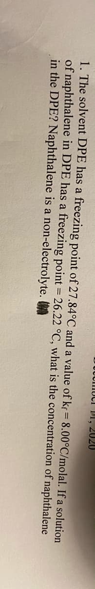 U0UIIIUCI 1I, 2020
1. The solvent DPE has a freezing point of 27.84°C and a value of kr= 8.00°C/molal. If a solution
of naphthalene in DPE has a freezing point = 26.22 °C, what is the concentration of naphthalene
in the DPE? Naphthalene is a non-electrolyte. A
