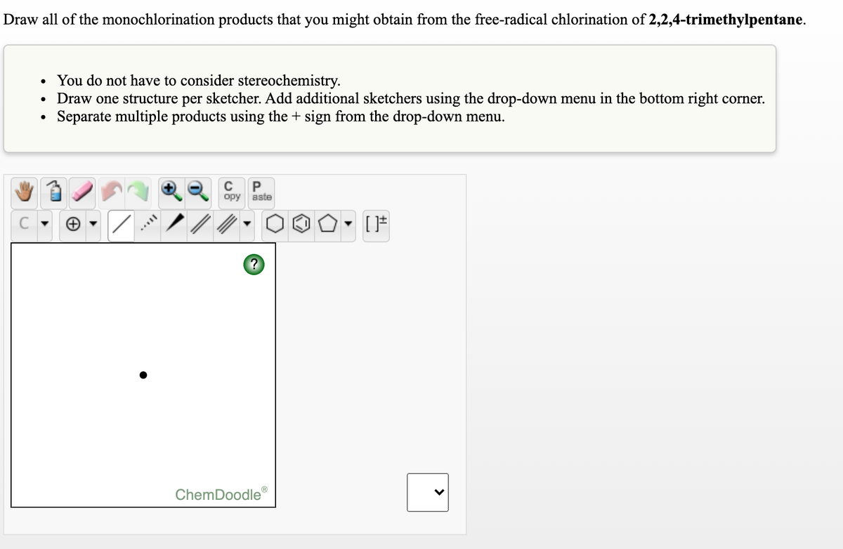 Draw all of the monochlorination products that you might obtain from the free-radical chlorination of 2,2,4-trimethylpentane.
You do not have to consider stereochemistry.
Draw one structure per sketcher. Add additional sketchers using the drop-down menu in the bottom right corner.
Separate multiple products using the + sign from the drop-down menu.
opy aste
ChemDoodle®
