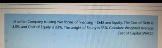 Shanfari Company is using two forms of financing - Debt and Equity. The Cost of Debt is
4.5% and Cost of Equity is 23%. The weight of Equity is 35%. Calculate Weighted Average
.Cost of Capital (WACC)
