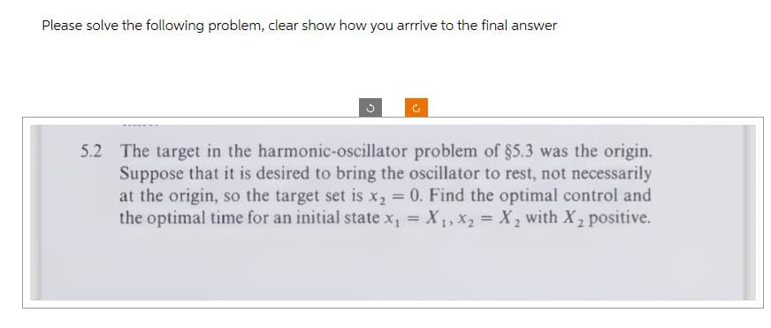 Please solve the following problem, clear show how you arrrive to the final answer
5.2 The target in the harmonic-oscillator problem of §5.3 was the origin.
Suppose that it is desired to bring the oscillator to rest, not necessarily
at the origin, so the target set is x2 = 0. Find the optimal control and
the optimal time for an initial state x₁ = X1, X2 X2 with X2 positive.
=