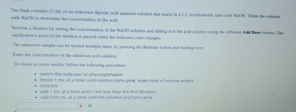 The flask contains 25 mL of an unknown diprotic acid aqueous solution that reacts in a 1:2 stochiometric ratio with NaOH. Titrate the solution
with NaOH to determine the concentration of the acid.
Perform a titration by setting the concentration of the NaOH solution and adding it to the acid solution using the different Add Base buttons. The
equilvalence point of the titration is passed when the indicator color changes.
The unknown sample can be titrated multiple times by pressing the Retitrate button and starting over.
Enter the concentration of the unknown acid solution.
To obtain accurate results, follow the following procedure:
• switch the indicator to phenolphthalein
titrate 1 mL at a time until solution turns pink, make note of volume added
⚫retitrate
• add 1 mL at a time until 1 mL less than the first titration
• add 0.05 mL at a time until the solution just turns pink
x
M