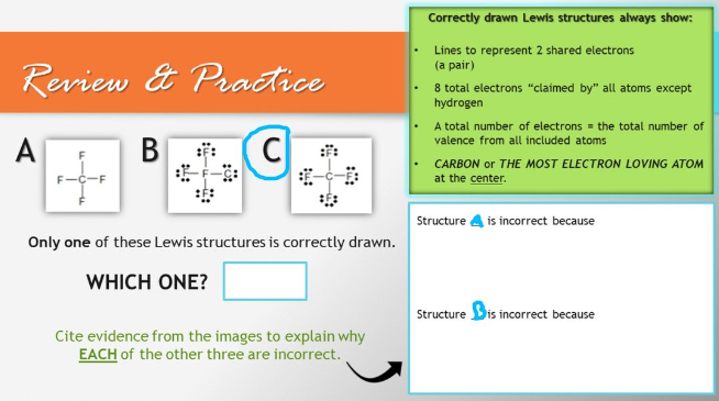 Review & Practice
B
C
A
Only one of these Lewis structures is correctly drawn.
WHICH ONE?
Cite evidence from the images to explain why
EACH of the other three are incorrect.
Correctly drawn Lewis structures always show:
Lines to represent 2 shared electrons
(a pair)
8 total electrons "claimed by" all atoms except
hydrogen
A total number of electrons the total number of
valence from all included atoms
CARBON or THE MOST ELECTRON LOVING ATOM
at the center.
Structure is incorrect because
Structure is incorrect because