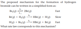 The proposed mechanism for the formation of hydrogen
bromide can be written in a simplified form as:
Brz(g) =
2Br(g)
Fast
Br(g) + H2(8)
HBr(g) + H(g)
Slow
H(g) + Br2(8)
HBr(g) + Br(g)
Fast
What rate law corresponds to this mechanism?
