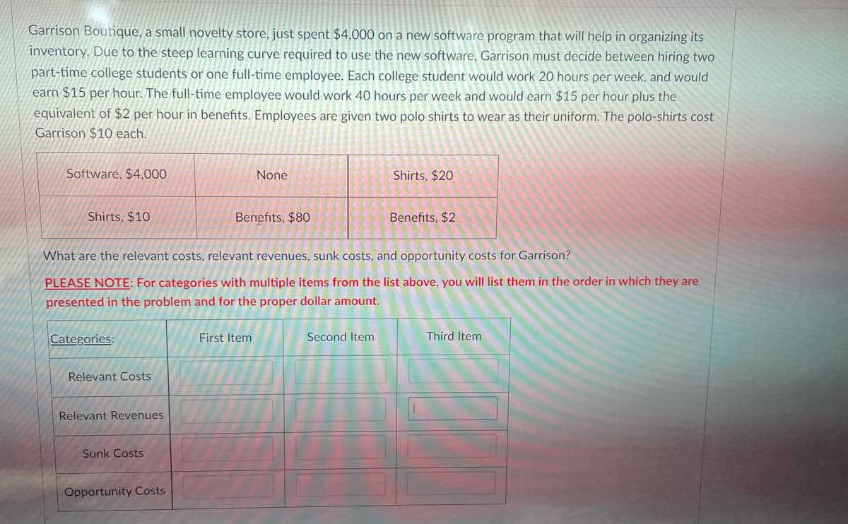 ## Case Study: Garrison Boutique's Software Implementation and Staffing Decision

**Background:**
Garrison Boutique, a small novelty store, recently invested $4,000 in a new software program designed to help organize its inventory. Given the steep learning curve of the new software, Garrison needs to decide between hiring two part-time college students or one full-time employee.

### Staffing and Costs:
- **Part-time College Students:**
  - Each would work 20 hours per week.
  - Each would earn $15 per hour.
  
- **Full-time Employee:**
  - Works 40 hours per week.
  - Earns $15 per hour plus benefits equivalent to $2 per hour.
  
- **Uniform Costs:**
  - Employees are provided two polo shirts as uniforms.
  - Each shirt costs Garrison $10.

### Cost Breakdown:
Below is a table outlining different costs associated with the new software and staffing choices.

| Cost Category       | Part-time College Students (per student) | Full-time Employee |
|---------------------|------------------------------------------|--------------------|
| **Software Cost**   | $4,000                                   | None               |
| **Shirt Cost**      | $10                                      | $20                |
| **Benefit Cost**    | $80                                      | $2                 |

### Concepts for Analysis:
1. **Relevant Costs**: These are the costs directly affecting the decision, including wages and benefits.
2. **Relevant Revenues**: These are any revenues that can be directly attributed to the decision.
3. **Sunk Costs**: These are costs that have already been incurred and cannot be recovered (e.g., the software investment).
4. **Opportunity Costs**: These represent the benefits foregone by choosing one alternative over another.

### Task:
Identify the relevant costs, relevant revenues, sunk costs, and opportunity costs for Garrison. 

Please list them in order of their dollar amounts as specified:

| **Categories**         | **First Item** | **Second Item** | **Third Item** |
|------------------------|----------------|-----------------|----------------|
| **Relevant Costs**     |                |                 |                |
| **Relevant Revenues**  |                |                 |                |
| **Sunk Costs**         |                |                 |                |
| **Opportunity Costs**  |                |                 |                |

### Instructions:
For categories with multiple items, list them in the order in which they are presented in the problem