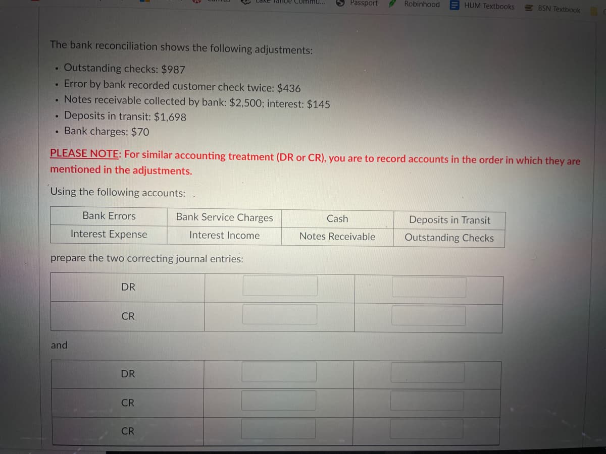 Tanoe coimu...
Passport
Robinhood
HUM Textbooks
E BSN Textbook
The bank reconciliation shows the following adjustments:
Outstanding checks: $987
• Error by bank recorded customer check twice: $436
. Notes receivable collected by bank: $2,500; interest: $145
Deposits in transit: $1,698
• Bank charges: $70
PLEASE NOTE: For similar accounting treatment (DR or CR), you are to record accounts in the order in which they are
mentioned in the adjustments.
Using the following accounts:
Bank Errors
Bank Service Charges
Cash
Deposits in Transit
Interest Expense
Interest Income
Notes Receivable
Outstanding Checks
prepare the two correcting journal entries:
DR
CR
and
DR
CR
CR
