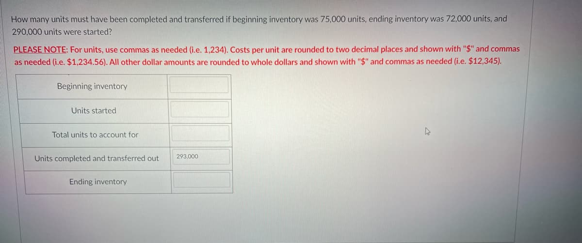 How many units must have been completed and transferred if beginning inventory was 75,000 units, ending inventory was 72,000 units, and
290,000 units were started?
PLEASE NOTE: For units, use commas as needed (i.e. 1,234). Costs per unit are rounded to two decimal places and shown with "$" and commas
as needed (i.e. $1,234.56). All other dollar amounts are rounded to whole dollars and shown with "$" and commas as needed (i.e. $12,345).
Beginning inventory
Units started
Total units to account for
4
Units completed and transferred out
293,000
Ending inventory