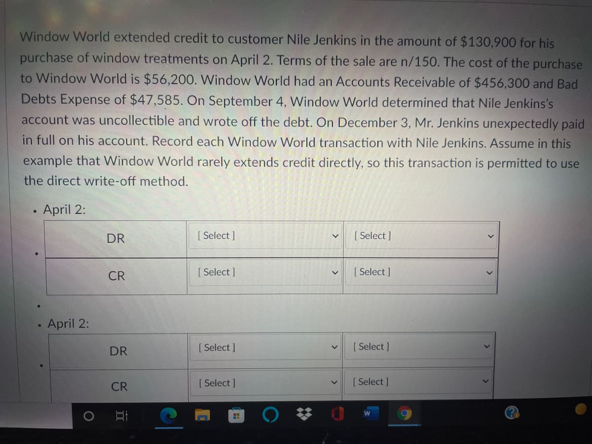 Window World extended credit to customer Nile Jenkins in the amount of $130,900 for his
purchase of window treatments on April 2. Terms of the sale are n/150. The cost of the purchase
to Window World is $56,200. Window World had an Accounts Receivable of $456,300 and Bad
Debts Expense of $47,585. On September 4, Window World determined that Nile Jenkins's
account was uncollectible and wrote off the debt. On December 3, Mr. Jenkins unexpectedly paid
in full on his account. Record each Window World transaction with Nile Jenkins. Assume in this
example that Window World rarely extends credit directly, so this transaction is permitted to use
the direct write-off method.
April 2:
DR
[ Select ]
[ Select ]
CR
[ Select ]
[ Select ]
April 2:
DR
[ Select ]
[ Select ]
CR
[ Select ]
[ Select ]
>
