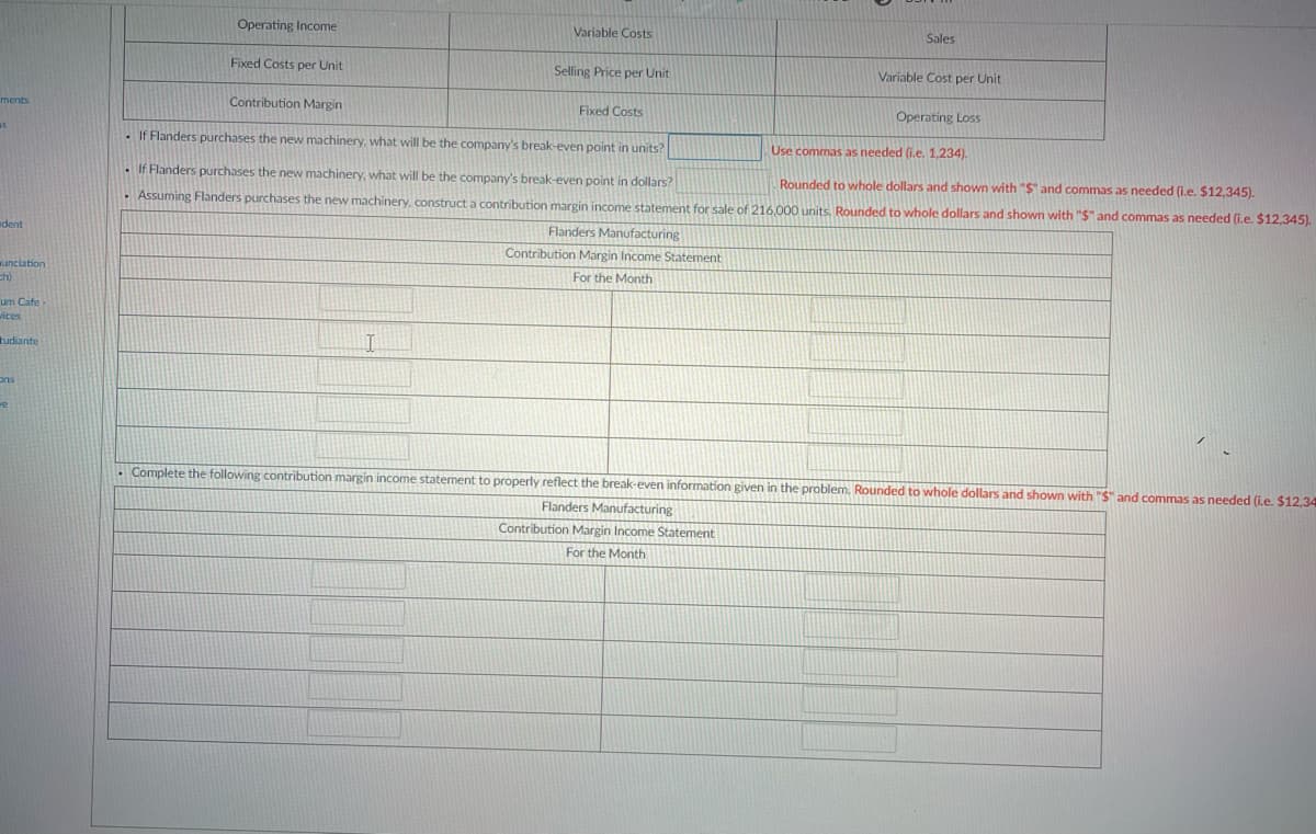 Operating Income
Variable Costs
Sales
Fixed Costs per Unit
Selling Price per Unit
Variable Cost per Unit
Contribution Margin
Fixed Costs
Operating Loss
ments
as
. If Flanders purchases the new machinery. what will be the company's break-even point in units?
Use commas as needed (i.e. 1,234).
. If Flanders purchases the new machinery, what will be the company's break-even point in dollars?
Rounded to whole dollars and shown with "S and commas as needed (i.e. $12,345).
· Assuming Flanders purchases the new machinery, construct a contribution margin income statement for sale of 216,000 units, Rounded to whole dollars and shown with "$" and commas as needed (i.e. $12,345).
dent
Flanders Manufacturing
Contribution Margin Income Statement
unciation
ch)
For the Month
um Cafe
vices
tudiante
ons
we
. Complete the following contribution margin income statement to properly reflect the break-even information given in the problem. Rounded to whole dollars and shown with "S" and commas as needed (i.e. $12.34
ders Manufacturing
Contribution Margin Income Statement
For the Month
