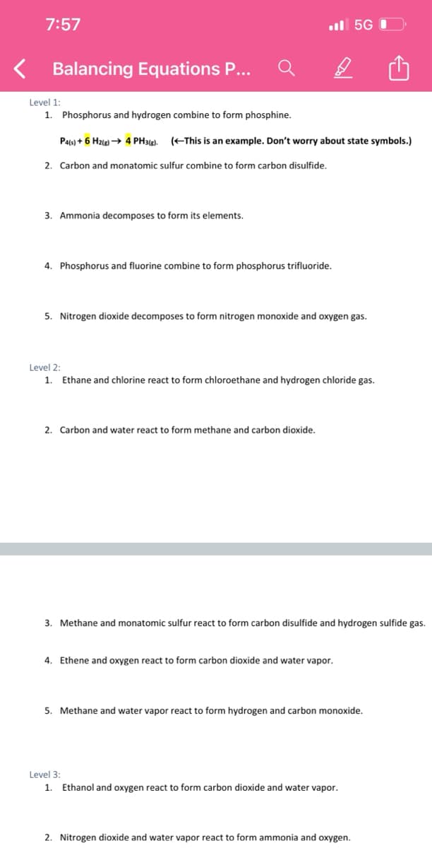 7:57
l 5G
Balancing Equations P...
Level 1:
1. Phosphorus and hydrogen combine to form phosphine.
Pa(s) + 6 Hzle) → 4 PH3()).
(EThis is an example. Don't worry about state symbols.)
2. Carbon and monatomic sulfur combine to form carbon disulfide.
3. Ammonia decomposes to form its elements.
4. Phosphorus and fluorine combine to form phosphorus trifluoride.
5. Nitrogen dioxide decomposes to form nitrogen monoxide and oxygen gas.
Level 2:
1.
Ethane and chlorine react to form chloroethane and hydrogen chloride gas.
2. Carbon and water react to form methane and carbon dioxide.
3. Methane and monatomic sulfur react to form carbon disulfide and hydrogen sulfide gas.
4. Ethene and oxygen react to form carbon dioxide and water vapor.
5. Methane and water vapor react to form hydrogen and carbon monoxide.
Level 3:
1. Ethanol and oxygen react to form carbon dioxide and water vapor.
2. Nitrogen dioxide and water vapor react to form ammonia and oxygen.
