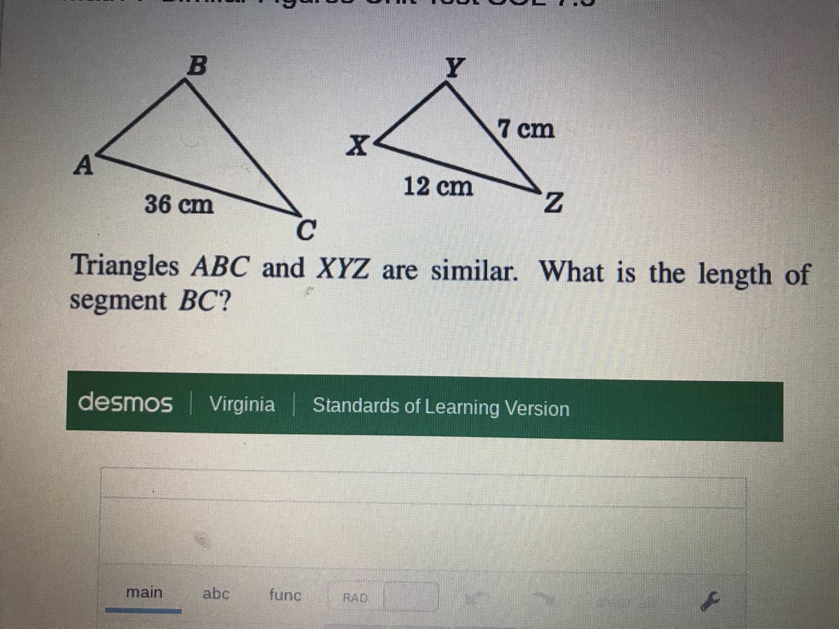 Y
7 cm
A
12 cm
z,
36 cm
Triangles ABC and XYZ are similar. What is the length of
segment BC?
desmos Virginia
Standards of Learning Version
main
abc
func
RAD
