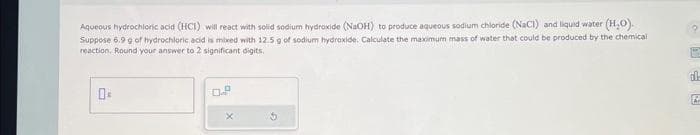 Aqueous hydrochloric acid (HCI) will react with solid sodium hydroxide (NaOH) to produce aqueous sodium chloride (NaCl) and liquid water (H₂O).
Suppose 6.9 g of hydrochloric acid is mixed with 12.5 g of sodium hydroxide. Calculate the maximum mass of water that could be produced by the chemical
reaction. Round your answer to 2 significant digits.
2
dl