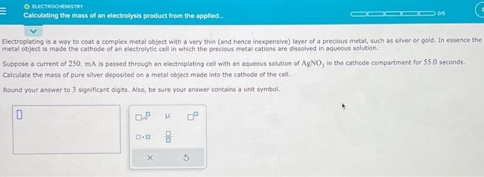 O ELECTROCHEMISTRY
Calculating the mass of an electrolysis product from the applied....
Electroplating is a way to coat a complex metal object with a very thin (and hence inexpensive) layer of a precious metal, such as silver or gold. In essence the
metal object is made the cathode of an electrolytic cell in which the precious metal cations are dissolved in aqueous solution.
Suppose a current of 250. mA is passed through an electroplating cell with an aqueous solution of AgNO, in the cathode compartment for 55.0 seconds.
Calculate the mass of pure silver deposited on a metal object made into the cathode of the cell.
Round your answer to 3 significant digits. Also, be sure your answer contains a unit symbol.
0
0.0
LL
0/5
DIO
G