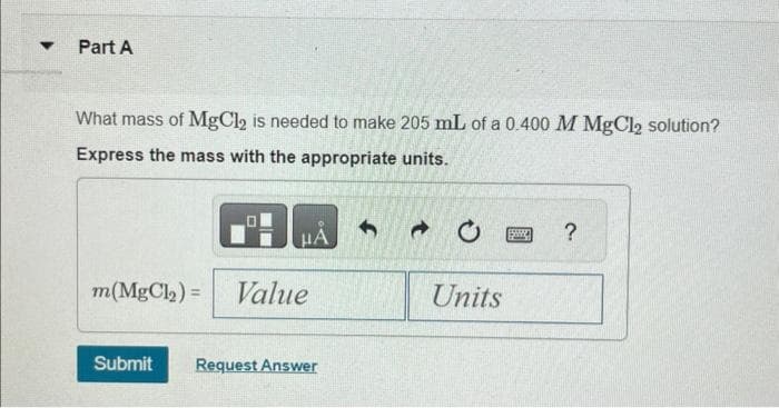 ▼
Part A
What mass of MgCl₂ is needed to make 205 mL of a 0.400 M MgCl2 solution?
Express the mass with the appropriate units.
HA
m(MgCl₂)= Value
Submit Request Answer
Units
Sw
?