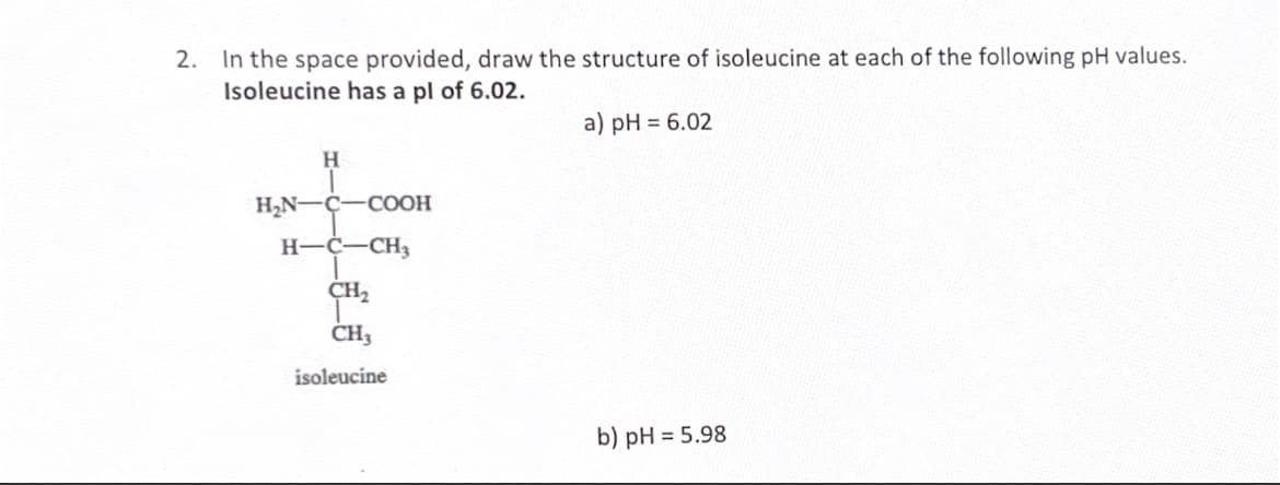 2. In the space provided, draw the structure of isoleucine at each of the following pH values.
Isoleucine has a pl of 6.02.
a) pH = 6.02
H
H₂N-C-COOH
H-C-CH3
CH₂
CH3
isoleucine
b) pH = 5.98