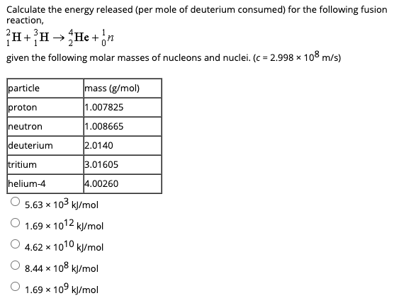 Calculate the energy released (per mole of deuterium consumed) for the following fusion
reaction,
+
given the following molar masses of nucleons and nuclei. (c = 2.998 x 108 m/s)
particle
mass (g/mol)
proton
1.007825
neutron
1.008665
deuterium
2.0140
tritium
3.01605
helium-4
4.00260
5.63 x 103 kJ/mol
O 1.69 x 1012 kJ/mol
O 4.62 x 1010 kļ/mol
8.44 x 108 kl/mol
1.69 x 109 kJ/mol
