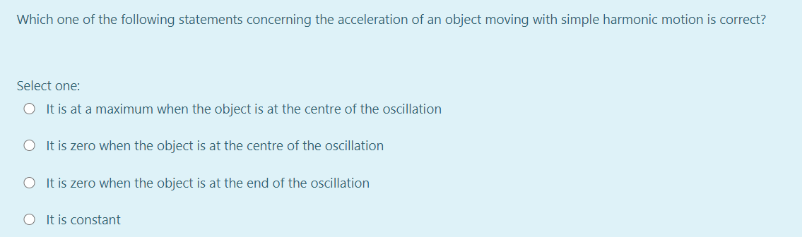 Which one of the following statements concerning the acceleration of an object moving with simple harmonic motion is correct?
Select one:
O It is at a maximum when the object is at the centre of the oscillation
O It is zero when the object is at the centre of the oscillation
O It is zero when the object is at the end of the oscillation
O It is constant
