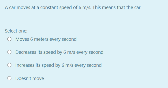 A car moves at a constant speed of 6 m/s. This means that the car
Select one:
O Moves 6 meters every second
Decreases its speed by 6 m/s every second
O Increases its speed by 6 m/s every second
O Doesn't move
