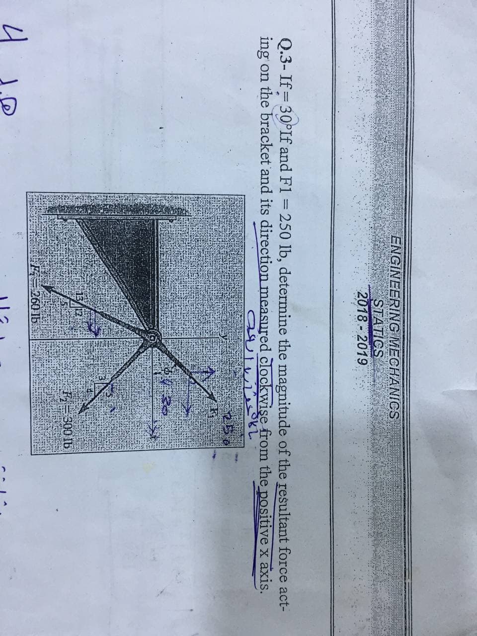 ENGINEERING MECHANICS
STATICS
2018-2019
Q.3- If = 30°If and F1 = 250 lb, determine the magnitude of the resultant force act-
ing on the bracket and its direction measured clockwişe from the positive x axis.
25
F=300 Ib
260 1b
4
