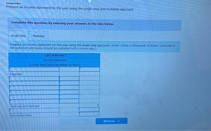 Requie
Prepare an income statement for the year using the single-step and multistep approach.
Complete this question by entering your answers in the tabs below.
Single Step
Prepare an income statement for the year using the single-step approach. (Enter values in thousands of dollars. Amounts to
be deducted and losses should be indicated with a minus sign.)
Expenses
Multistep
GREEN MARKET
Income Statement
For the Year Ended December 31, Year 2
Total cost and expenses
Net income (loss)
0
Multistep >