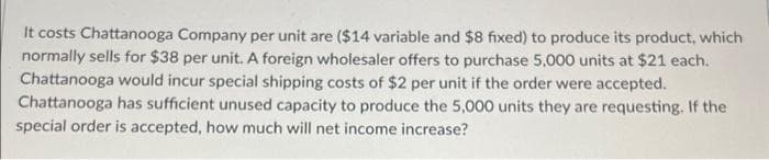 It costs Chattanooga Company per unit are ($14 variable and $8 fixed) to produce its product, which
normally sells for $38 per unit. A foreign wholesaler offers to purchase 5,000 units at $21 each.
Chattanooga would incur special shipping costs of $2 per unit if the order were accepted.
Chattanooga has sufficient unused capacity to produce the 5,000 units they are requesting. If the
special order is accepted, how much will net income increase?