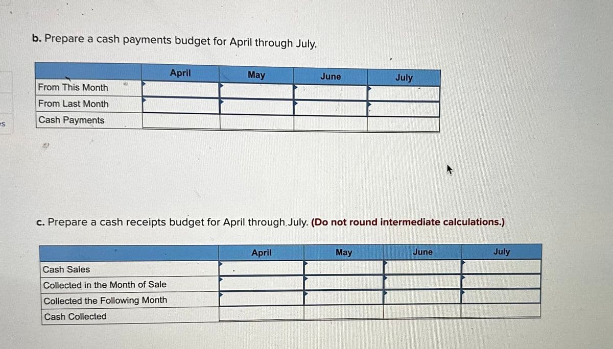 es
b. Prepare a cash payments budget for April through July.
From This Month
From Last Month
Cash Payments
April
Cash Sales
Collected in the Month of Sale
Collected the Following Month
Cash Collected
May
June
c. Prepare a cash receipts budget for April through July. (Do not round intermediate calculations.)
April
July
May
June
July