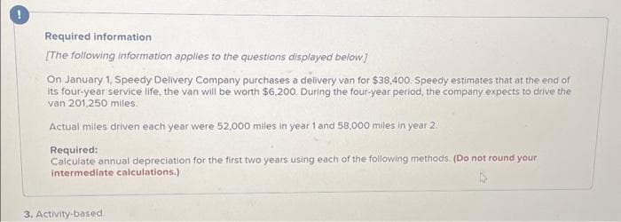 Required information
[The following information applies to the questions displayed below.]
On January 1, Speedy Delivery Company purchases a delivery van for $38,400. Speedy estimates that at the end of
its four-year service life, the van will be worth $6,200. During the four-year period, the company expects to drive the
van 201,250 miles.
Actual miles driven each year were 52,000 miles in year 1 and 58,000 miles in year 2
Required:
Calculate annual depreciation for the first two years using each of the following methods. (Do not round your
intermediate calculations.)
3. Activity-based.