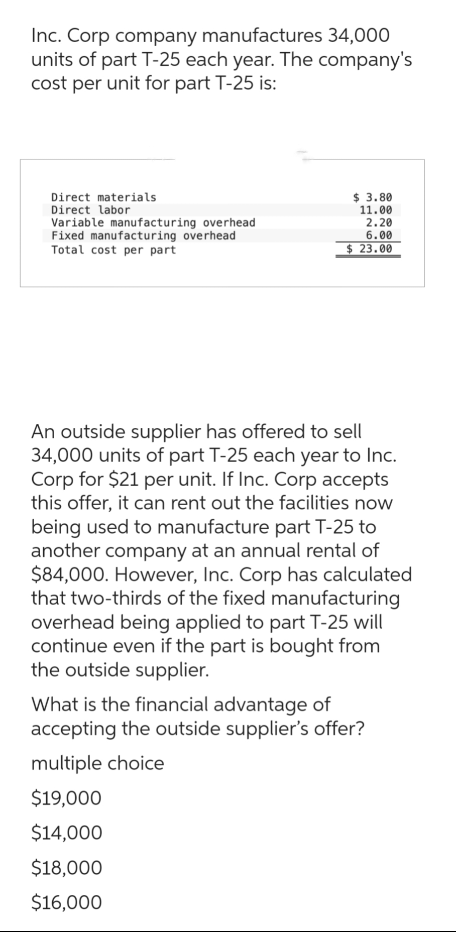 Inc. Corp company manufactures 34,000
units of part T-25 each year. The company's
cost per unit for part T-25 is:
Direct materials
Direct labor
Variable manufacturing overhead
Fixed manufacturing overhead
Total cost per part
$ 3.80
11.00
2.20
6.00
$23.00
An outside supplier has offered to sell
34,000 units of part T-25 each year to Inc.
Corp for $21 per unit. If Inc. Corp accepts
this offer, it can rent out the facilities now
being used to manufacture part T-25 to
another company at an annual rental of
$84,000. However, Inc. Corp has calculated
that two-thirds of the fixed manufacturing
overhead being applied to part T-25 will
continue even if the part is bought from
the outside supplier.
What is the financial advantage of
accepting the outside supplier's offer?
multiple choice
$19,000
$14,000
$18,000
$16,000