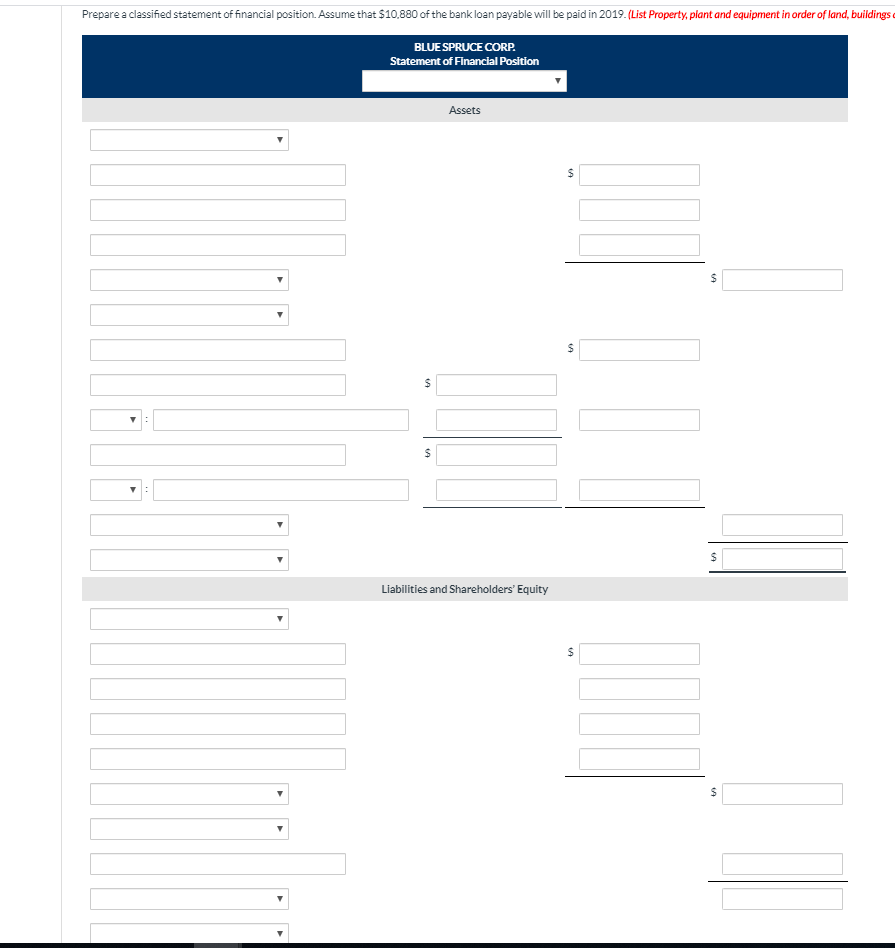 Prepare a classified statement of financial position. Assume that $10,880 of the bank loan payable will be paid in 2019. (List Property, plant and equipment in order of land, buildings
BLUE SPRUCE CORP.
Statement of Financial Position
▼:
▼:
$
$
Assets
Liabilities and Shareholders' Equity
$
$
$
[1]
$
$
$