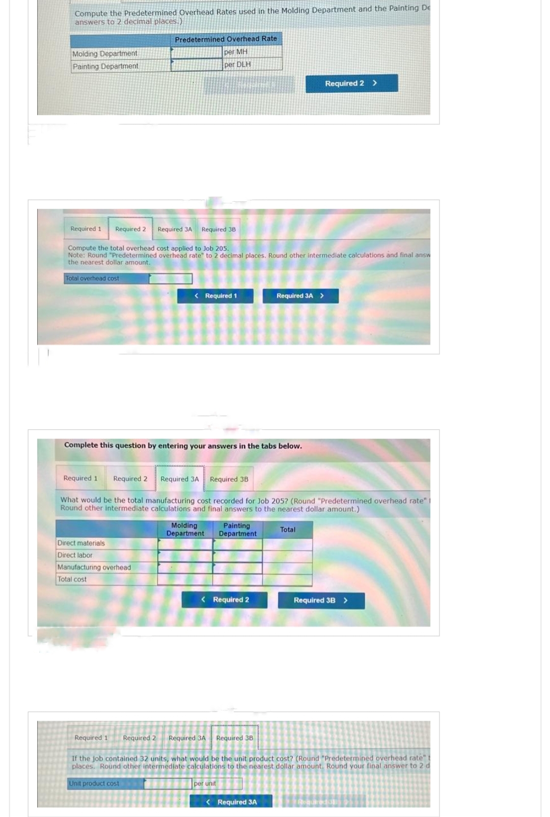 Compute the Predetermined Overhead Rates used in the Molding Department and the Painting De
answers to 2 decimal places.)
Molding Department
Painting Department
Required 1 Required 2 Required 3A Required 3B
Predetermined Overhead Rate
per MH
per DLH
Compute the total overhead cost applied to Job 205.
Note: Round "Predetermined overhead rate" to 2 decimal places. Round other intermediate calculations and final answ
the nearest dollar amount.
Total overhead cost
Direct materials
Direct labor
< Required 1
Complete this question by entering your answers in the tabs below.
Manufacturing overhead
Total cost
Required 1 Required 2 Required 3A Required 3B
What would be the total manufacturing cost recorded for Job 205? (Round "Predetermined overhead rate"
Round other intermediate calculations and final answers to the nearest dollar amount.)
Molding
Painting
Department Department.
Required 3A >
< Required 2
Required 2 >
< Required 3A
Total
Required 3B >
Required 1 Required 2 Required 3A Required 38
If the job contained 32 units, what would be the unit product cost? (Round "Predetermined overhead rate" t
places. Round other intermediate calculations to the nearest dollar amount. Round your final answer to 2 d
Unit product cost
per unit