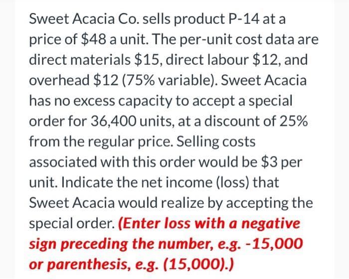 Sweet Acacia Co. sells product P-14 at a
price of $48 a unit. The per-unit cost data are
direct materials $15, direct labour $12, and
overhead $12 (75% variable). Sweet Acacia
has no excess capacity to accept a special
order for 36,400 units, at a discount of 25%
from the regular price. Selling costs
associated with this order would be $3 per
unit. Indicate the net income (loss) that
Sweet Acacia would realize by accepting the
special order. (Enter loss with a negative
sign preceding the number, e.g. -15,000
or parenthesis, e.g. (15,000).)