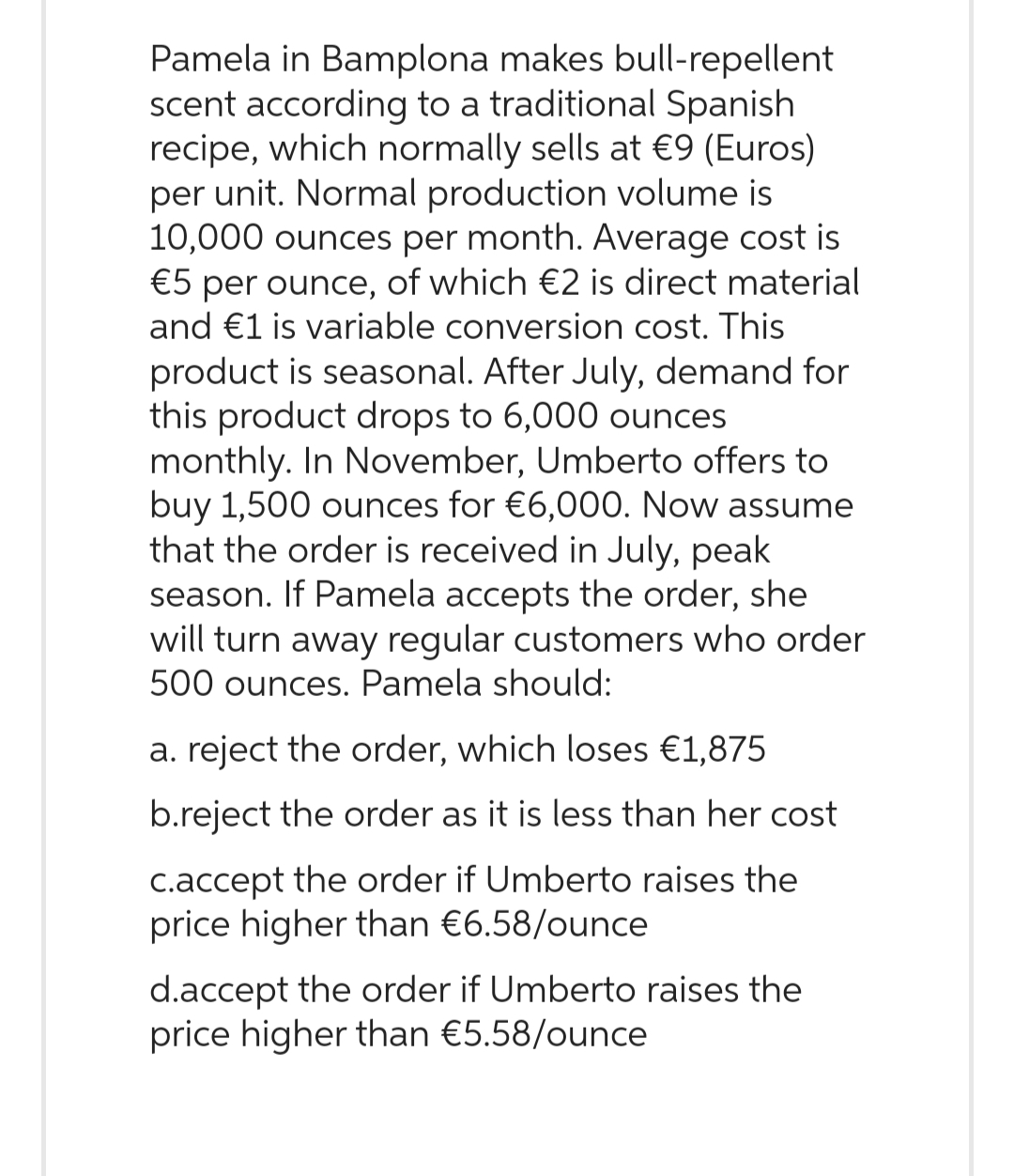 Pamela in Bamplona makes bull-repellent
scent according to a traditional Spanish
recipe, which normally sells at €9 (Euros)
per unit. Normal production volume is
10,000 ounces per month. Average cost is
€5 per ounce, of which €2 is direct material
and €1 is variable conversion cost. This
product is seasonal. After July, demand for
this product drops to 6,000 ounces
monthly. In November, Umberto offers to
buy 1,500 ounces for €6,000. Now assume
that the order is received in July, peak
season. If Pamela accepts the order, she
will turn away regular customers who order
500 ounces. Pamela should:
a. reject the order, which loses €1,875
b.reject the order as it is less than her cost
c.accept the order if Umberto raises the
price higher than €6.58/ounce
d.accept the order if Umberto raises the
price higher than €5.58/ounce