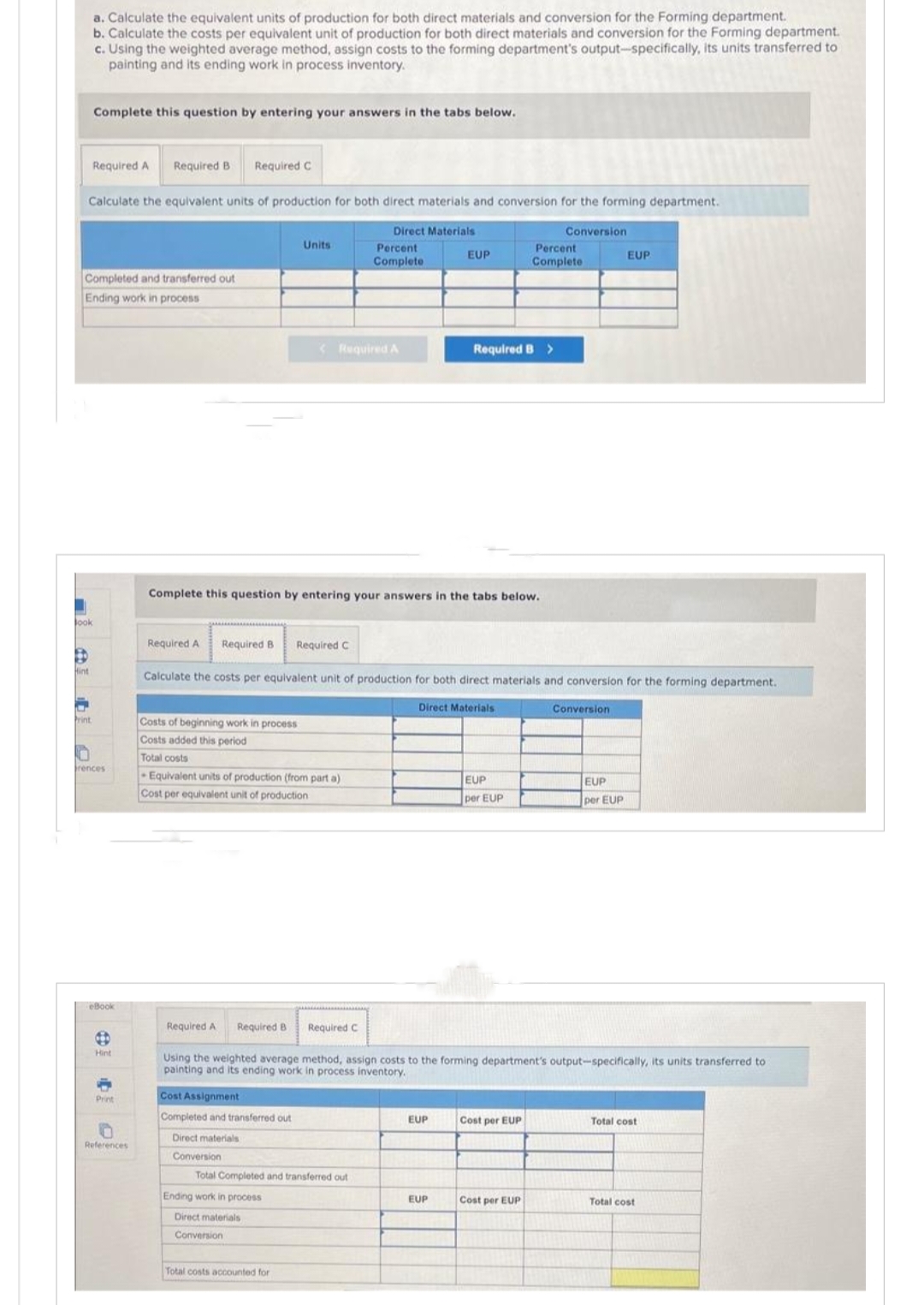 look
Calculate the equivalent units of production for both direct materials and conversion for the forming department.
Direct Materials
Hint
a. Calculate the equivalent units of production for both direct materials and conversion for the Forming department.
b. Calculate the costs per equivalent unit of production for both direct materials and conversion for the Forming department.
c. Using the weighted average method, assign costs to the forming department's output-specifically, its units transferred to
painting and its ending work in process inventory.
Completed and transferred out
Ending work in process
Print
Complete this question by entering your answers in the tabs below.
F
Required A Required B Required C
rences
eBook
B
Hint
-
Print
0
References
Required A
Costs of beginning work in process
Costs added this period
Total costs
Required B Required C
Units
Complete this question by entering your answers in the tabs below.
Equivalent units of production (from part a)
Cost per equivalent unit of production
Cost Assignment
Completed and transferred out
Direct materials
Conversion
Required A
Percent
Complete
Ending work in process
Direct materials
Conversion
Calculate the costs per equivalent unit of production for both direct materials and conversion for the forming department.
Total Completed and transferred out
Total costs accounted for
EUP
Required B >
Direct Materials
EUP
EUP
Required A Required B Required C
Using the weighted average method, assign costs to the forming department's output-specifically, its units transferred to
painting and its ending work in process inventory.
EUP
per EUP
Percent
Complete
Conversion
Cost per EUP
Cost per EUP
Conversion
EUP
EUP
per EUP
Total cost
Total cost