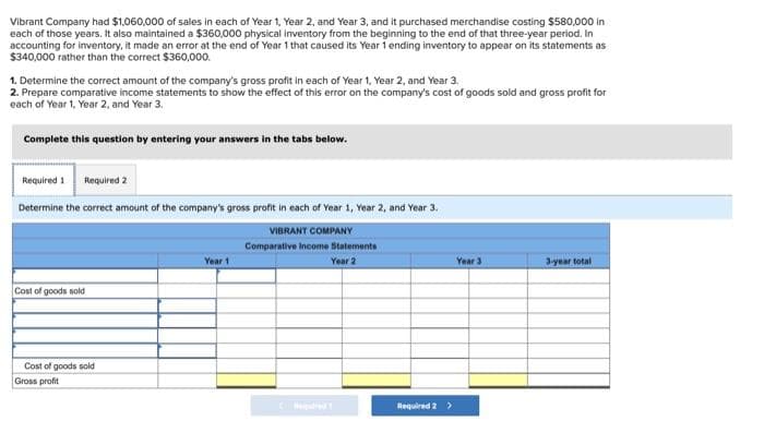 Vibrant Company had $1,060,000 of sales in each of Year 1, Year 2, and Year 3, and it purchased merchandise costing $580,000 in
each of those years. It also maintained a $360,000 physical inventory from the beginning to the end of that three-year period. In
accounting for inventory, it made an error at the end of Year 1 that caused its Year 1 ending inventory to appear on its statements as
$340,000 rather than the correct $360,000.
1. Determine the correct amount of the company's gross profit in each of Year 1, Year 2, and Year 3.
2. Prepare comparative income statements to show the effect of this error on the company's cost of goods sold and gross profit for
each of Year 1, Year 2, and Year 3.
Complete this question by entering your answers in the tabs below.
Required 1 Required 2
Determine the correct amount of the company's gross profit in each of Year 1, Year 2, and Year 3.
VIBRANT COMPANY
Comparative Income Statements
Year 2
Cost of goods sold
Cost of goods sold
Gross profit
Year 1
Required 2 >
Year 3
3-year total