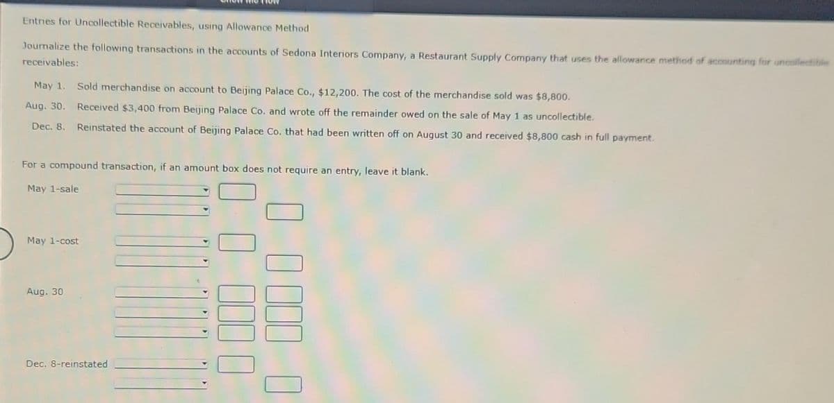 Entries for Uncollectible Receivables, using Allowance Method
Journalize the following transactions in the accounts of Sedona Interiors Company, a Restaurant Supply Company that uses the allowance method of accounting for uncollectible
receivables:
May 1. Sold merchandise on account to Beijing Palace Co., $12,200. The cost of the merchandise sold was $8,800.
Aug. 30. Received $3,400 from Beijing Palace Co. and wrote off the remainder owed on the sale of May 1 as uncollectible.
Dec. 8. Reinstated the account of Beijing Palace Co. that had been written off on August 30 and received $8,800 cash in full payment.
For a compound transaction, if an amount box does not require an entry, leave it blank.
May 1-sale
May 1-cost
Aug. 30
Dec. 8-reinstated
0000 0