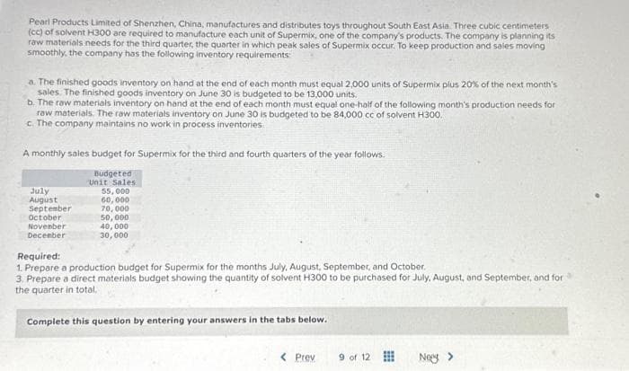 Pearl Products Limited of Shenzhen, China, manufactures and distributes toys throughout South East Asia. Three cubic centimeters
(cc) of solvent H300 are required to manufacture each unit of Supermix, one of the company's products. The company is planning its
raw materials needs for the third quarter, the quarter in which peak sales of Supermix occur. To keep production and sales moving
smoothly, the company has the following inventory requirements:
a. The finished goods inventory on hand at the end of each month must equal 2,000 units of Supermix plus 20% of the next month's
sales. The finished goods inventory on June 30 is budgeted to be 13,000 units.
b. The raw materials inventory on hand at the end of each month must equal one-half of the following month's production needs for
raw materials. The raw materials inventory on June 30 is budgeted to be 84,000 cc of solvent H300.
c. The company maintains no work in process inventories
A monthly sales budget for Supermix for the third and fourth quarters of the year follows.
Budgeted
Unit Sales
55,000
60,000
70,000
50,000
July
August
September
October
November
December
40,000
30,000
Required:
1. Prepare a production budget for Supermix for the months July, August, September, and October.
3. Prepare a direct materials budget showing the quantity of solvent H300 to be purchased for July, August, and September, and for
the quarter in total.
Complete this question by entering your answers in the tabs below.
< Prev
9 of 12
Nowy >
