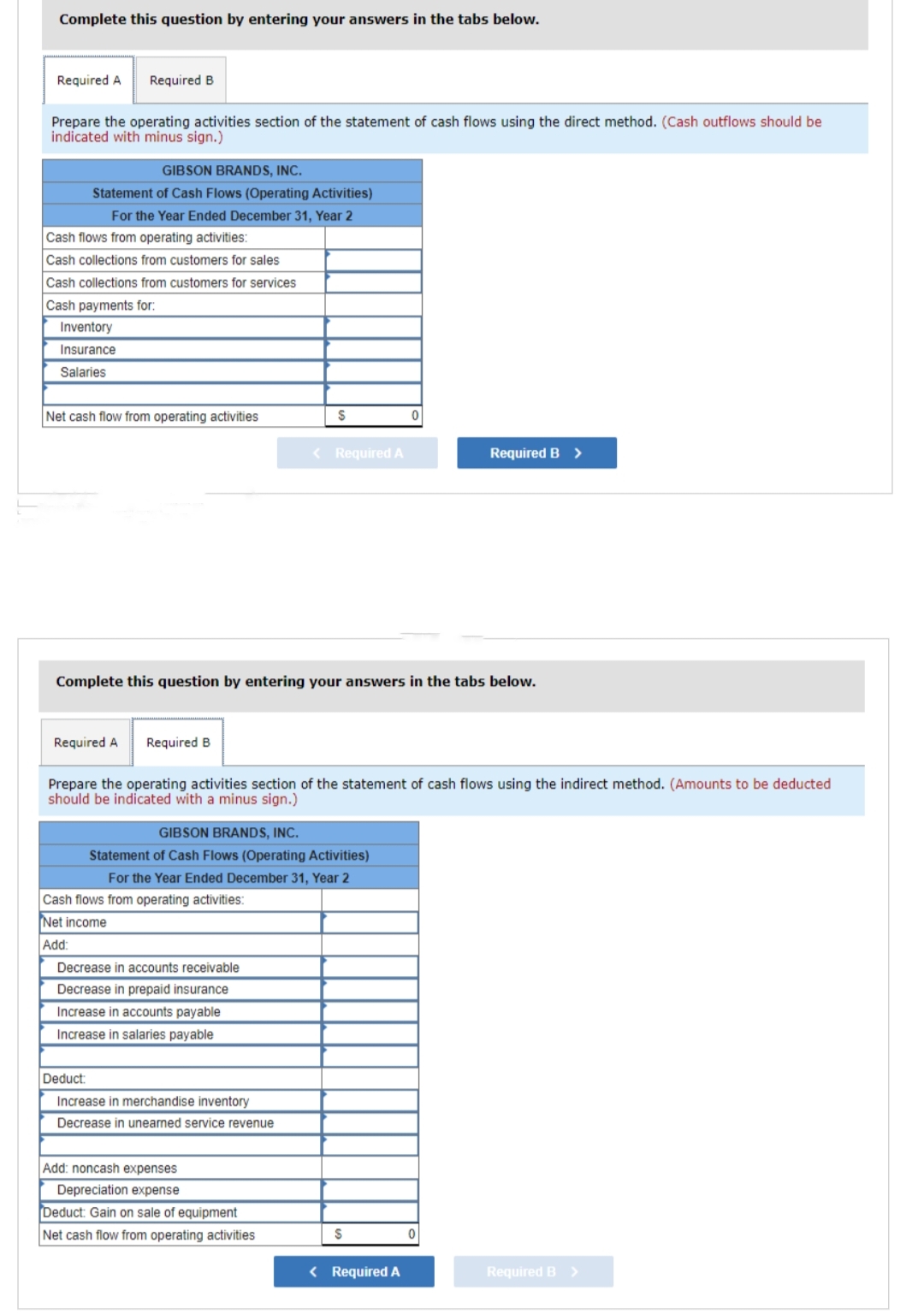 Complete this question by entering your answers in the tabs below.
Required A Required B
Prepare the operating activities section of the statement of cash flows using the direct method. (Cash outflows should be
indicated with minus sign.)
GIBSON BRANDS, INC.
Statement of Cash Flows (Operating Activities)
For the Year Ended December 31, Year 2
Cash flows from operating activities:
Cash collections from customers for sales
Cash collections from customers for services
Cash payments for:
Inventory
Insurance
Salaries
Net cash flow from operating activities
Required A Required B
Complete this question by entering your answers in the tabs below.
Cash flows from operating activities:
Net income
Add:
$
Prepare the operating activities section of the statement of cash flows using the indirect method. (Amounts to be deducted
should be indicated with a minus sign.)
GIBSON BRANDS, INC.
Statement of Cash Flows (Operating Activities)
For the Year Ended December 31, Year 2
Decrease in accounts receivable
Decrease in prepaid insurance
Increase in accounts payable
Increase in salaries payable
< Required A
Deduct:
Increase in merchandise inventory
Decrease in unearned service revenue
Add: noncash expenses
Depreciation expense
Deduct: Gain on sale of equipment
Net cash flow from operating activities
$
Required B >
< Required A
0
Required B >