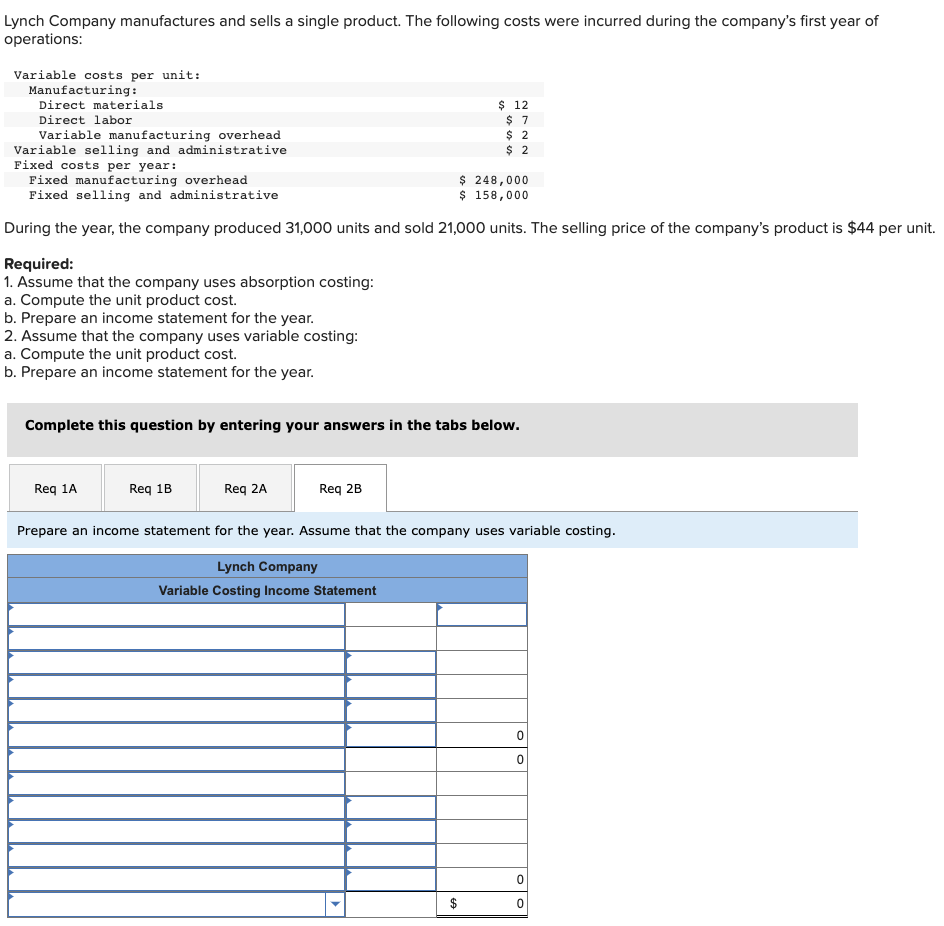 Lynch Company manufactures and sells a single product. The following costs were incurred during the company's first year of
operations:
Variable costs per unit:
Manufacturing:
Direct materials
Direct labor
Variable manufacturing overhead
Variable selling and administrative
Fixed costs per year:
Fixed manufacturing overhead
$ 248,000
Fixed selling and administrative
$ 158,000
During the year, the company produced 31,000 units and sold 21,000 units. The selling price of the company's product is $44 per unit.
Required:
1. Assume that the company uses absorption costing:
a. Compute the unit product cost.
b. Prepare an income statement for the year.
2. Assume that the company uses variable costing:
a. Compute the unit product cost.
b. Prepare an income statement for the year.
Complete this question by entering your answers in the tabs below.
Req 1A
Req 1B
$ 12
$7
$ 2
$ 2
Req 2A
Req 2B
Prepare an income statement for the year. Assume that the company uses variable costing.
Lynch Company
Variable Costing Income Statement
0
0
0
0