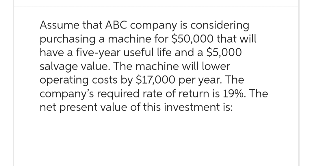 Assume that ABC company is considering
purchasing a machine for $50,000 that will
have a five-year useful life and a $5,000
salvage value. The machine will lower
operating costs by $17,000 per year. The
company's required rate of return is 19%. The
net present value of this investment is: