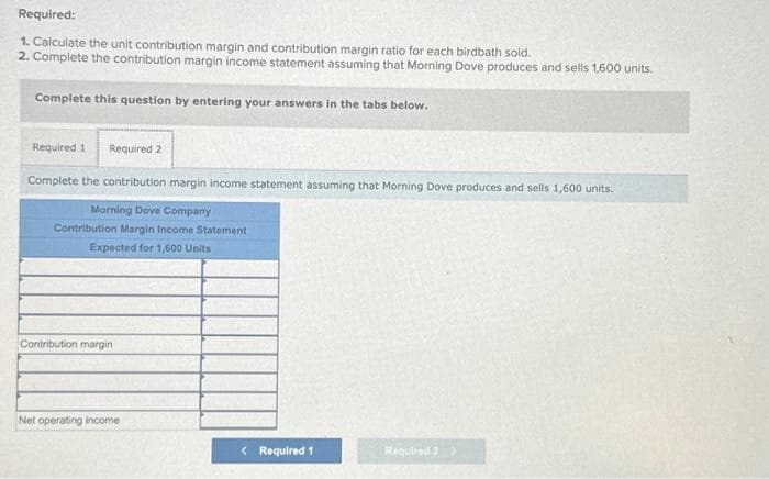 Required:
1. Calculate the unit contribution margin and contribution margin ratio for each birdbath sold.
2. Complete the contribution margin income statement assuming that Morning Dove produces and sells 1,600 units.
Complete this question by entering your answers in the tabs below.
Required 1 Required 2
Complete the contribution margin income statement assuming that Morning Dove produces and sells 1,600 units.
Morning Dove Company
Contribution Margin Income Statement
Expected for 1,600 Units
Contribution margin
Net operating income
< Required 1
Required 2